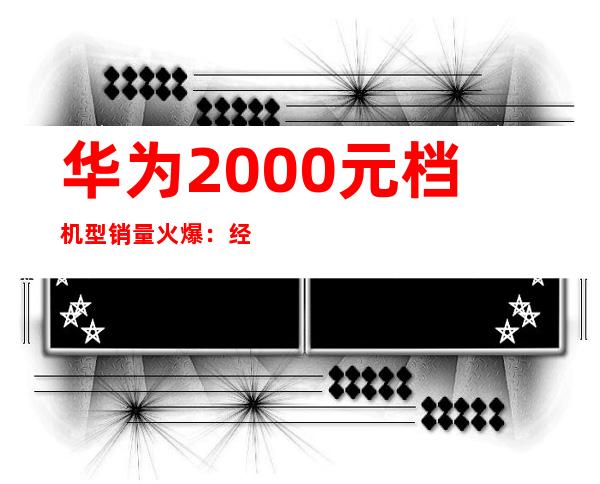 华为2000元档机型销量火爆：经济实惠受追捧